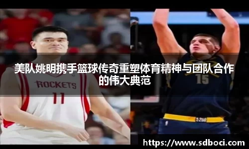 美队姚明携手篮球传奇重塑体育精神与团队合作的伟大典范