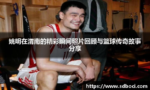 姚明在渭南的精彩瞬间照片回顾与篮球传奇故事分享