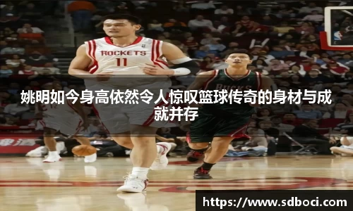 姚明如今身高依然令人惊叹篮球传奇的身材与成就并存