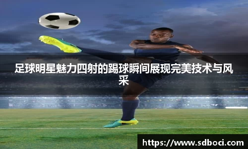 足球明星魅力四射的踢球瞬间展现完美技术与风采