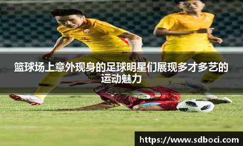 篮球场上意外现身的足球明星们展现多才多艺的运动魅力